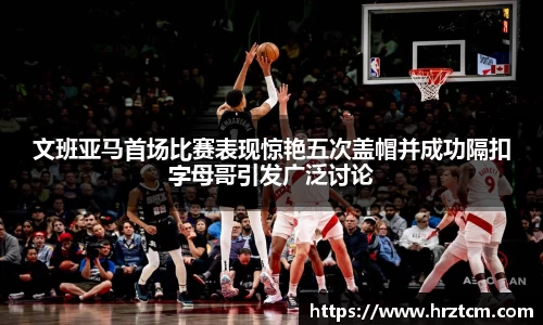 文班亚马首场比赛表现惊艳五次盖帽并成功隔扣字母哥引发广泛讨论